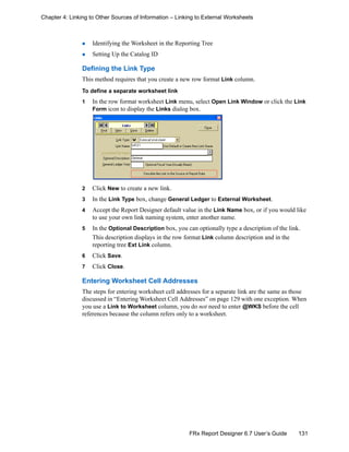 131FRx Report Designer 6.7 User’s Guide
Chapter 4: Linking to Other Sources of Information – Linking to External Worksheets
Identifying the Worksheet in the Reporting Tree
Setting Up the Catalog ID
Defining the Link Type
This method requires that you create a new row format Link column.
To define a separate worksheet link
1 In the row format worksheet Link menu, select Open Link Window or click the Link
Form icon to display the Links dialog box.
2 Click New to create a new link.
3 In the Link Type box, change General Ledger to External Worksheet.
4 Accept the Report Designer default value in the Link Name box, or if you would like
to use your own link naming system, enter another name.
5 In the Optional Description box, you can optionally type a description of the link.
This description displays in the row format Link column description and in the
reporting tree Ext Link column.
6 Click Save.
7 Click Close.
Entering Worksheet Cell Addresses
The steps for entering worksheet cell addresses for a separate link are the same as those
discussed in “Entering Worksheet Cell Addresses” on page 129 with one exception. When
you use a Link to Worksheet column, you do not need to enter @WKS before the cell
references because the column refers only to a worksheet.
 