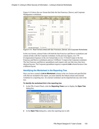133FRx Report Designer 6.7 User’s Guide
Chapter 4: Linking to Other Sources of Information – Linking to External Worksheets
Figure 4-14 shows the row format that links the San Francisco, Denver, and Corporate
Headquarters worksheets.
Figure 4-14: Row Format Linked with San Francisco, Denver, and Corporate Worksheets
In this row format, column I links with both the San Francisco and Denver worksheets and
column J links with the Corporate worksheet. In the previous figures, row 370
(Compensation Expense) in the row format links to row 15 (Total Comp) in the San
Francisco and Denver worksheets and row 5 (Officers’ Comp) in the Corporate worksheet.
The San Francisco and Denver spreadsheets each require only one link since they have
identical layouts. The Corporate spreadsheet requires a separate Link column because it has
a different layout.
Identifying the Worksheet in the Reporting Tree
Once you have created a Link to Worksheet column in the row format and specified the
cells that are included in the report, you must identify the linked column and external
worksheet in a reporting tree. An external worksheet can be imported into any unit in the
tree.
To identify the worksheet link in the reporting tree
1 In the FRx Control Panel, click the Reporting Trees icon to display the Open Tree
dialog box.
2 In the Open Tree dialog box, select the reporting tree to edit.
 