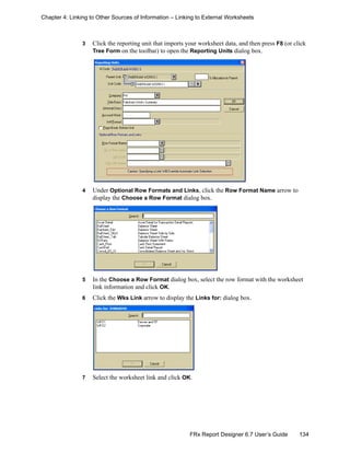 134FRx Report Designer 6.7 User’s Guide
Chapter 4: Linking to Other Sources of Information – Linking to External Worksheets
3 Click the reporting unit that imports your worksheet data, and then press F8 (or click
Tree Form on the toolbar) to open the Reporting Units dialog box.
4 Under Optional Row Formats and Links, click the Row Format Name arrow to
display the Choose a Row Format dialog box.
5 In the Choose a Row Format dialog box, select the row format with the worksheet
link information and click OK.
6 Click the Wks Link arrow to display the Links for: dialog box.
7 Select the worksheet link and click OK.
 
