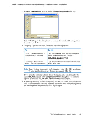 135FRx Report Designer 6.7 User’s Guide
Chapter 4: Linking to Other Sources of Information – Linking to External Worksheets
8 Click the Wks File Name arrow to display the Select Import File dialog box.
9 In the Select Import File dialog box, type or select the worksheet file to import into
this unit and click Open.
10 To specify a specific worksheet, select on of the following options:
Note: Report Designer imports only the first sheet in a Lotus 1-2-3 WK3 spreadsheet.
To select a different sheet, save the sheet as a separate WK3 file.
If you type a file without a full path, Report Designer uses the path defined for the
default IO_Data directory in the Company Information dialog box. The file name
appears by default in the Link to GL + Worksheet header description.
11 Repeat steps 3 through 10 for every reporting unit that you want to receive worksheet
data. Make sure that the worksheet file names are entered in the corresponding unit of
the reporting tree to prevent incorrect data in your report.
To Do this
Specify a worksheet within a
Microsoft Excel workbook
Type the workbook name in brackets followed
by the worksheet name, for example:
[COMPBUDG.XLS]DENVER
To specify a sheet within a
Lotus 1-2-3 WK1 spreadsheet
Type the spreadsheet name in brackets followed
by the sheet letter.
 