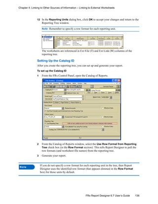 136FRx Report Designer 6.7 User’s Guide
Chapter 4: Linking to Other Sources of Information – Linking to External Worksheets
12 In the Reporting Units dialog box, click OK to accept your changes and return to the
Reporting Tree window.
Note: Remember to specify a row format for each reporting unit.
The worksheets are referenced in Ext File (T) and Ext Link (W) columns of the
reporting tree.
Setting Up the Catalog ID
After you create the reporting tree, you can set up and generate your report.
To set up the Catalog ID
1 From the FRx Control Panel, open the Catalog of Reports.
2 From the Catalog of Reports window, select the Use Row Format from Reporting
Tree check box (in the Row Format section). This tells Report Designer to pull the
row formats (and worksheet file names) from the reporting tree.
3 Generate your report.
Note
If you do not specify a row format for each reporting unit in the tree, then Report
Designer uses the identified row format (that appears dimmed in the Row Format
box) for those units by default.
 