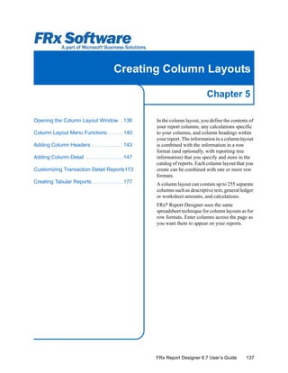 137
Chapter 5
FRx Report Designer 6.7 User’s Guide
Creating Column Layouts
In the column layout, you define the contents of
your report columns, any calculations specific
to your columns, and column headings within
your report. The information in a column layout
is combined with the information in a row
format (and optionally, with reporting tree
information) that you specify and store in the
catalog of reports. Each column layout that you
create can be combined with one or more row
formats.
A column layout can contain up to 255 separate
columns such as descriptive text, general ledger
or worksheet amounts, and calculations.
FRx®
Report Designer uses the same
spreadsheet technique for column layouts as for
row formats. Enter columns across the page as
you want them to appear on your reports.
Opening the Column Layout Window . 138
Column Layout Menu Functions . . . . . 140
Adding Column Headers . . . . . . . . . . . 143
Adding Column Detail . . . . . . . . . . . . . 147
Customizing Transaction Detail Reports173
Creating Tabular Reports. . . . . . . . . . . 177
 