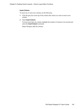 142FRx Report Designer 6.7 User’s Guide
Chapter 5: Creating Column Layouts – Column Layout Menu Functions
Insert Column
To insert one or more new columns, do the following:
1 Click the gray box at the top of the column after which you want to insert a new
column.
2 Select Insert Column.
To insert more than one column, highlight the number of columns to be inserted and
select the Insert Column command.
Report Designer adds the columns.
 
