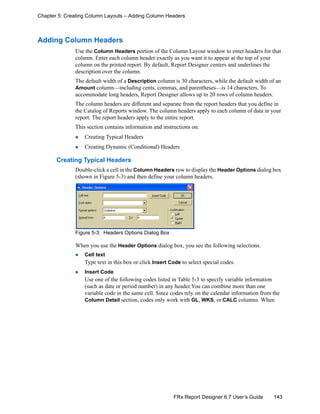 143FRx Report Designer 6.7 User’s Guide
Chapter 5: Creating Column Layouts – Adding Column Headers
Adding Column Headers
Use the Column Headers portion of the Column Layout window to enter headers for that
column. Enter each column header exactly as you want it to appear at the top of your
column on the printed report. By default, Report Designer centers and underlines the
description over the column.
The default width of a Description column is 30 characters, while the default width of an
Amount column—including cents, commas, and parentheses—is 14 characters. To
accommodate long headers, Report Designer allows up to 20 rows of column headers.
The column headers are different and separate from the report headers that you define in
the Catalog of Reports window. The column headers apply to each column of data in your
report. The report headers apply to the entire report.
This section contains information and instructions on:
Creating Typical Headers
Creating Dynamic (Conditional) Headers
Creating Typical Headers
Double-click a cell in the Column Headers row to display the Header Options dialog box
(shown in Figure 5-3) and then define your column headers.
Figure 5-3: Headers Options Dialog Box
When you use the Header Options dialog box, you see the following selections.
Cell text
Type text in this box or click Insert Code to select special codes.
Insert Code
Use one of the following codes listed in Table 5-3 to specify variable information
(such as date or period number) in any header.You can combine more than one
variable code in the same cell. Since codes rely on the calendar information from the
Column Detail section, codes only work with GL, WKS, or CALC columns. When
 