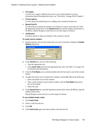 145FRx Report Designer 6.7 User’s Guide
Chapter 5: Creating Column Layouts – Adding Column Headers
Font styles
Use this box to apply a different font style to your column header. For more
information about formatting font styles, see “Font Styles” on page 260 of Chapter 7.
Format options
Use this option for underlining text or adding a box around the header text.
Spread from/To
Use these boxes to define the columns over which you want to center the text. Enter
the beginning column letter in the Spread From box and the ending column letter in
the To box. Report Designer centers the text over this range of columns.
Justification
Use these options to align your headers in the column or spread.
To create column headers
1 Double-click the cell over the column that you want to describe to display the Header
Options dialog box.
2 In the Cell text box, do one of the following
Type the appropriate text.
Click Insert Code and select the appropriate the code. See Table 5-3 on page 144
for detailed code descriptions.
3 Click the Font Styles arrow, and then double-click the font style to use for the column
header.
4 To apply font styles across columns (for example, columns B to G), do the following:
Select the header rows for the columns.
Then, on the Column Layout window toolbar, click the Font Styles drop-down
box on the toolbar.
Select the style.
5 In the Spread from box, type the beginning column letter; and in the To box, type the
ending column letter.
Report Designer centers the text over this range of columns.
To use multiple header codes
1 Click Insert Code.
2 Select a code from the list.
3 Click OK.
4 Click Insert Code again and select another code from the list.
 
