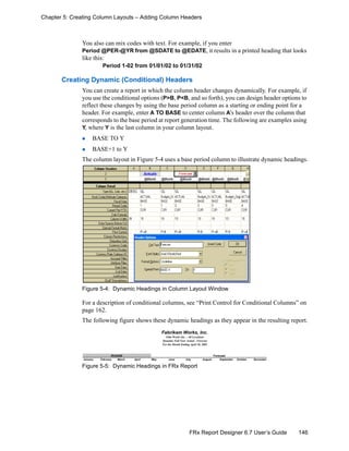 146FRx Report Designer 6.7 User’s Guide
Chapter 5: Creating Column Layouts – Adding Column Headers
You also can mix codes with text. For example, if you enter
Period @PER-@YR from @SDATE to @EDATE, it results in a printed heading that looks
like this:
Period 1-02 from 01/01/02 to 01/31/02
Creating Dynamic (Conditional) Headers
You can create a report in which the column header changes dynamically. For example, if
you use the conditional options (P>B, P<B, and so forth), you can design header options to
reflect these changes by using the base period column as a starting or ending point for a
header. For example, enter A TO BASE to center column A’s header over the column that
corresponds to the base period at report generation time. The following are examples using
Y, where Y is the last column in your column layout.
BASE TO Y
BASE+1 to Y
The column layout in Figure 5-4 uses a base period column to illustrate dynamic headings.
Figure 5-4: Dynamic Headings in Column Layout Window
For a description of conditional columns, see “Print Control for Conditional Columns” on
page 162.
The following figure shows these dynamic headings as they appear in the resulting report.
Figure 5-5: Dynamic Headings in FRx Report
Fabrikam Works, Inc.
Film Works Inc. - All Locations
Dynamic Full Year Actual - Forecast
For the Month Ending April 30, 2002
Actuals Forecast
January February March April May June July August September October November
 