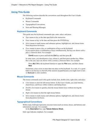 3FRx Report Designer 6.7 User’s Guide
Chapter 1: Welcome to FRx Report Designer – Using This Guide
Using This Guide
The following sections describe the conventions used throughout this User’s Guide.
Keyboard Commands
Mouse Commands
Typographical Conventions
Note and Warning Messages
Keyboard Commands
This guide uses the keyboard commands type, enter, select, and press.
Type means to key in the data specified in the instruction.
Enter means to key in the data and then press the ENTER key.
Select means to mark menus and submenu options, highlight text, and choose items
from drop-down list boxes.
Press means to press a key or combination of keys on the keyboard.
If you need to press a combination of keys simultaneously, the keys are shown with a
plus (+) between them. For example:
Ctrl+D means to press and hold the Ctrl key and then press D.
In some cases, you should press a key, release it, and then press another key. When
this is the case, keys are shown with a comma (,) between them. For example:
Press Alt, F, N is the keyboard shortcut to open the File menu, and then choose
New.
Sometimes, a key exists in more than one place on the keyboard. As a rule, it’s a good
habit to use the keys to the left of the numeric keypad because you might want to turn
on NumLock to enter numbers.
Mouse Commands
The mouse commands used in this guide include click, double-click, right-click, and select.
Click means to click the left mouse button. In this User’s Guide, you click buttons,
check boxes, and boxes within windows and dialog boxes.
Double-click means to quickly click the mouse button twice without moving the
mouse.
Right-click means to click the right mouse button.
Select means to mark menus and submenu options, highlight text, and choose items
from drop-down list boxes.
Typographical Conventions
Within steps, bold type represents onscreen items (such as menus, boxes, and buttons) and
information you type. For example:
In the Description box, type Tabular Balance Sheet.
Italic type indicates emphasis. For example:
 