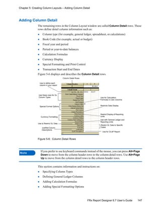 147FRx Report Designer 6.7 User’s Guide
Chapter 5: Creating Column Layouts – Adding Column Detail
Adding Column Detail
The remaining rows in the Column Layout window are called Column Detail rows. These
rows define detail column information such as:
Column type (for example, general ledger, spreadsheet, or calculations)
Book Code (for example, actual or budget)
Fiscal year and period
Period or year-to-date balances
Calculation Formulas
Currency Display
Special Formatting and Print Control
Transaction Start and End Dates
Figure 5-6 displays and describes the Column Detail rows.
Figure 5-6: Column Detail Rows
This section contains information and instructions on:
Specifying Column Types
Defining General Ledger Columns
Adding Calculation Formulas
Adding Special Formatting Options
Note
If you prefer to use keyboard commands instead of the mouse, you can press Alt+Page
Down to move from the column header rows to the column detail rows. Use Alt+Page
Up to move from the column detail rows to the column header rows.
Column Detail Rows
Use these rows for GL
Column Types
Use to define each
column in your report
Special Format Options
Currency Formatting
Use for Calculation
Formulas in Calc Columns
Restricts Data Display
Restrict Display of Reporting
Units
Use with General Ledger and
Reporting Units
Use to Restrict GL Data
Restict GL Data to Specific
DatesJustifies Column
Descriptions
Use for OLAP Report
 