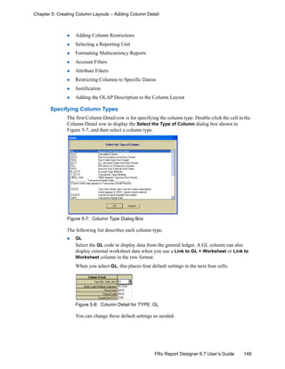 148FRx Report Designer 6.7 User’s Guide
Chapter 5: Creating Column Layouts – Adding Column Detail
Adding Column Restrictions
Selecting a Reporting Unit
Formatting Multicurrency Reports
Account Filters
Attribute Filters
Restricting Columns to Specific Datess
Justification
Adding the OLAP Description to the Column Layout
Specifying Column Types
The first Column Detail row is for specifying the column type. Double-click the cell in the
Column Detail row to display the Select the Type of Column dialog box shown in
Figure 5-7, and then select a column type.
Figure 5-7: Column Type Dialog Box
The following list describes each column type.
GL
Select the GL code to display data from the general ledger. A GL column can also
display external worksheet data when you use a Link to GL + Worksheet or Link to
Worksheet column in the row format.
When you select GL, this places four default settings in the next four cells.
Figure 5-8: Column Detail for TYPE: GL
You can change these default settings as needed.
 