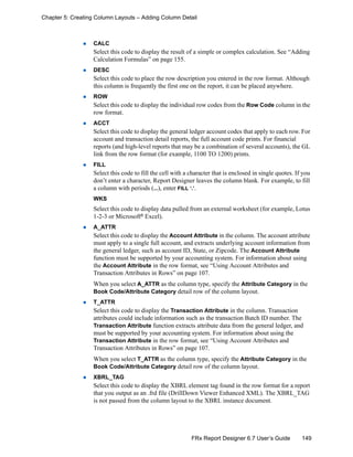 149FRx Report Designer 6.7 User’s Guide
Chapter 5: Creating Column Layouts – Adding Column Detail
CALC
Select this code to display the result of a simple or complex calculation. See “Adding
Calculation Formulas” on page 155.
DESC
Select this code to place the row description you entered in the row format. Although
this column is frequently the first one on the report, it can be placed anywhere.
ROW
Select this code to display the individual row codes from the Row Code column in the
row format.
ACCT
Select this code to display the general ledger account codes that apply to each row. For
account and transaction detail reports, the full account code prints. For financial
reports (and high-level reports that may be a combination of several accounts), the GL
link from the row format (for example, 1100 TO 1200) prints.
FILL
Select this code to fill the cell with a character that is enclosed in single quotes. If you
don’t enter a character, Report Designer leaves the column blank. For example, to fill
a column with periods (...), enter FILL ‘.’.
WKS
Select this code to display data pulled from an external worksheet (for example, Lotus
1-2-3 or Microsoft®
Excel).
A_ATTR
Select this code to display the Account Attribute in the column. The account attribute
must apply to a single full account, and extracts underlying account information from
the general ledger, such as account ID, State, or Zipcode. The Account Attribute
function must be supported by your accounting system. For information about using
the Account Attribute in the row format, see “Using Account Attributes and
Transaction Attributes in Rows” on page 107.
When you select A_ATTR as the column type, specify the Attribute Category in the
Book Code/Attribute Category detail row of the column layout.
T_ATTR
Select this code to display the Transaction Attribute in the column. Transaction
attributes could include information such as the transaction Batch ID number. The
Transaction Attribute function extracts attribute data from the general ledger, and
must be supported by your accounting system. For information about using the
Transaction Attribute in the row format, see “Using Account Attributes and
Transaction Attributes in Rows” on page 107.
When you select T_ATTR as the column type, specify the Attribute Category in the
Book Code/Attribute Category detail row of the column layout.
XBRL_TAG
Select this code to display the XBRL element tag found in the row format for a report
that you output as an .frd file (DrillDown Viewer Enhanced XML). The XBRL_TAG
is not passed from the column layout to the XBRL instance document.
 