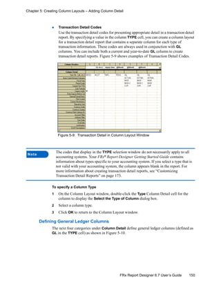 150FRx Report Designer 6.7 User’s Guide
Chapter 5: Creating Column Layouts – Adding Column Detail
Transaction Detail Codes
Use the transaction detail codes for presenting appropriate detail in a transaction detail
report. By specifying a value in the column TYPE cell, you can create a column layout
for a transaction detail report that contains a separate column for each type of
transaction information. These codes are always used in conjunction with GL
columns. You can include both a current and year-to-date GL column to create
transaction detail reports. Figure 5-9 shows examples of Transaction Detail Codes.
Figure 5-9: Transaction Detail in Column Layout Window
To specify a Column Type
1 On the Column Layout window, double-click the Type Column Detail cell for the
column to display the Select the Type of Column dialog box.
2 Select a column type.
3 Click OK to return to the Column Layout window.
Defining General Ledger Columns
The next four categories under Column Detail define general ledger columns (defined as
GL in the TYPE cell) as shown in Figure 5-10.
Note
The codes that display in the TYPE selection window do not necessarily apply to all
accounting systems. Your FRx®
Report Designer Getting Started Guide contains
information about types specific to your accounting system. If you select a type that is
not valid with your accounting system, the column appears blank in the report. For
more information about creating transaction detail reports, see “Customizing
Transaction Detail Reports” on page 173.
 