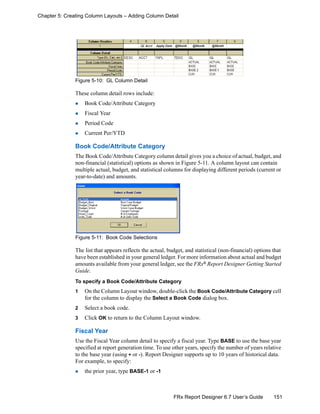 151FRx Report Designer 6.7 User’s Guide
Chapter 5: Creating Column Layouts – Adding Column Detail
Figure 5-10: GL Column Detail
These column detail rows include:
Book Code/Attribute Category
Fiscal Year
Period Code
Current Per/YTD
Book Code/Attribute Category
The Book Code/Attribute Category column detail gives you a choice of actual, budget, and
non-financial (statistical) options as shown in Figure 5-11. A column layout can contain
multiple actual, budget, and statistical columns for displaying different periods (current or
year-to-date) and amounts.
Figure 5-11: Book Code Selections
The list that appears reflects the actual, budget, and statistical (non-financial) options that
have been established in your general ledger. For more information about actual and budget
amounts available from your general ledger, see the FRx® Report Designer Getting Started
Guide.
To specify a Book Code/Attribute Category
1 On the Column Layout window, double-click the Book Code/Attribute Category cell
for the column to display the Select a Book Code dialog box.
2 Select a book code.
3 Click OK to return to the Column Layout window.
Fiscal Year
Use the Fiscal Year column detail to specify a fiscal year. Type BASE to use the base year
specified at report generation time. To use other years, specify the number of years relative
to the base year (using + or -). Report Designer supports up to 10 years of historical data.
For example, to specify:
the prior year, type BASE-1 or -1
 