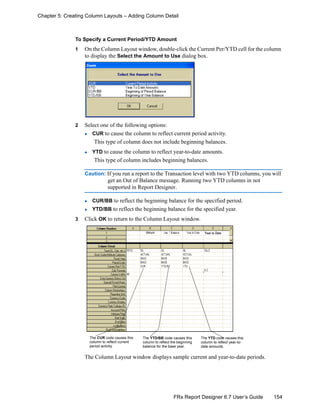 154FRx Report Designer 6.7 User’s Guide
Chapter 5: Creating Column Layouts – Adding Column Detail
To Specify a Current Period/YTD Amount
1 On the Column Layout window, double-click the Current Per/YTD cell for the column
to display the Select the Amount to Use dialog box.
2 Select one of the following options:
CUR to cause the column to reflect current period activity.
This type of column does not include beginning balances.
YTD to cause the column to reflect year-to-date amounts.
This type of column includes beginning balances.
Caution: If you run a report to the Transaction level with two YTD columns, you will
get an Out of Balance message. Running two YTD columns in not
supported in Report Designer.
CUR/BB to reflect the beginning balance for the specified period.
YTD/BB to reflect the beginning balance for the specified year.
3 Click OK to return to the Column Layout window.
The Column Layout window displays sample current and year-to-date periods.
The CUR code causes this
column to reflect current
period activity.
The YTD code causes this
column to reflect year-to-
date amounts.
The YTD/BB code causes this
column to reflect the beginning
balance for the base year.
 