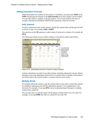 155FRx Report Designer 6.7 User’s Guide
Chapter 5: Creating Column Layouts – Adding Column Detail
Adding Calculation Formulas
When the amounts in a column are the result of a calculation, you must enter CALC in the
TYPE cell and type the formula in the Calc Formula cell on the Column Layout window.
You can add, subtract, multiply, or divide columns. You can also perform any type of
complex calculation including IF/THEN/ELSE statements within the formula.
Add, Subtract
To add or subtract amounts in the columns, specify the column letter and the plus (+) and/
or minus (-) sign. For example: A+B or A-B+C.
You can also use the TO separator to add a range of consecutive columns; for example: A
TO D.
The following Column Layout window displays a Calculation column and formula.
Figure 5-14: Calculating Amounts in Column Layout Window
Column calculations can refer to any other column, including subsequent columns. Report
Designer resolves the dependent columns first. If a column refers to another column that in
turn refers back to the current column, a circular reference error results.
Multiply, Divide
To multiply and divide columns, type the column letters in the order in which they should
be computed, separating each with the appropriate operator (* for multiplication, / for
division). For example, if you type B*D, you are instructing Report Designer to multiply
column B by column D.
You can also refer to a specific report cell by typing a column letter and a row code. For
example, if you type B100, this refers to column B, row code 100.
This adds all the
column amounts
that print within
the range of
column B to
column Y and
places the total
in the column Z.
 