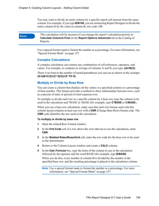 156FRx Report Designer 6.7 User’s Guide
Chapter 5: Creating Column Layouts – Adding Column Detail
You may want to divide an entire column by a specific report cell amount from the same
column. For example, if you type B/B100, you are instructing Report Designer to divide the
entire column B by the value in column B, row code 100.
Use a special format mask to format the number as a percentage. For more information, see
“Special Format Mask” on page 157.
Complex Calculations
A complex calculation can contain any combination of cell references, operators, and
values. For example, to compute an average of columns A and B, you type: ((A+B)/2)
There is no limit to the number of nested parentheses you can use as shown in the example
(A+((B+C/2)+(C*.8)/2))+(F TO H).
Multiply or Divide by Base Row
You can create a column that displays all the values in a specified column as a percentage
of base number. This feature provides a method to show relationships between rows, such
as a percent of sales or percent of total expenses row.
To multiply or divide each row in a specific column by a base row, type the column to be
used in the calculation and *BASE or /BASE (for example, type C*BASE or C/BASE).
When you use a base row calculation, make sure that each row format used with this
column layout contains at least one row with a CBR (Change Base Row) format code. The
CBR code identifies the row used in the calculation.
To multiply or divide by base row
1 Open the related Row Format window.
2 In the Fmt Code cell of a row above the rows that are to use the calculation, enter
CBR.
3 In the Related Rates/Rows/Unit cell, enter the row code for the base row to be used
as the denominator.
4 Return to the Column Layout window and create a CALC column.
5 In the Calc Formula box, type the letter of the column to use in the calculation
followed by the operator and the word BASE (for example, type B/BASE.
When you do this, every number in column B is divided by the number in the
specified base row, and the resulting percentage is placed in the calculation column.
Note: Use a special format mask to format the number as a percentage. For more
information, see “Special Format Mask” on page 157.
Note
This calculation will be incorrect if you change the report’s calculation priority to
Calculate Columns First on the Report Options Advanced tab in the Catalog of
Reports.
 