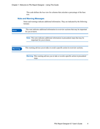 4FRx Report Designer 6.7 User’s Guide
Chapter 1: Welcome to FRx Report Designer – Using This Guide
This code defines the base row for columns that calculate a percentage of the base
row.
Note and Warning Messages
Notes and warnings indicate additional information. They are indicated by the following
formats:
Note: This note indicates additional information in procedural steps that may be
important for you to know.
Warning: This warning advises you to take or avoid a specific action in procedural
steps.
Note
This note indicates additional information in overview sections that may be important
for you to know.
Warning
This warning advises you to take or avoid a specific action in overview sections.
 