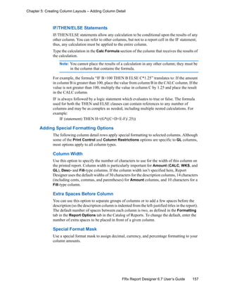 157FRx Report Designer 6.7 User’s Guide
Chapter 5: Creating Column Layouts – Adding Column Detail
IF/THEN/ELSE Statements
IF/THEN/ELSE statements allow any calculation to be conditional upon the results of any
other column. You can refer to other columns, but not to a report cell in the IF statement;
thus, any calculation must be applied to the entire column.
Type the calculation in the Calc Formula section of the column that receives the results of
the calculation.
Note: You cannot place the results of a calculation in any other column; they must be
in the column that contains the formula.
For example, the formula “IF B>100 THEN B ELSE C*1.25” translates to: If the amount
in column B is greater than 100, place the value from column B in the CALC column. If the
value is not greater than 100, multiply the value in column C by 1.25 and place the result
in the CALC column.
IF is always followed by a logic statement which evaluates to true or false. The formula
used for both the THEN and ELSE clauses can contain references to any number of
columns and may be as complex as needed, including multiple nested calculations. For
example:
IF (statement) THEN H+(G*((C+D+E-F)/.25))
Adding Special Formatting Options
The following column detail rows apply special formatting to selected columns. Although
some of the Print Control and Column Restrictions options are specific to GL columns,
most options apply to all column types.
Column Width
Use this option to specify the number of characters to use for the width of this column on
the printed report. Column width is particularly important for Amount (CALC, WKS, and
GL), Desc- and Fill-type columns. If the column width isn’t specified here, Report
Designer uses the default widths of 30 characters for the description columns, 14 characters
(including cents, commas, and parentheses) for Amount columns, and 10 characters for a
Fill-type column.
Extra Spaces Before Column
You can use this option to separate groups of columns or to add a few spaces before the
description (so the description column is indented from the left-justified titles in the report).
The default number of spaces between each column is two, as defined in the Formatting
tab in the Report Options tab in the Catalog of Reports. To change the default, enter the
number of extra spaces to be placed in front of a given column.
Special Format Mask
Use a special format mask to assign decimal, currency, and percentage formatting to your
column amounts.
 