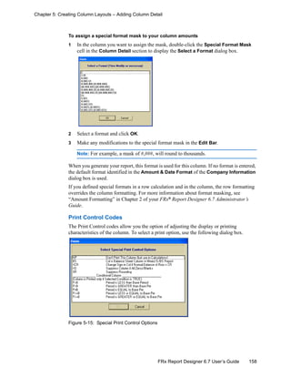 158FRx Report Designer 6.7 User’s Guide
Chapter 5: Creating Column Layouts – Adding Column Detail
To assign a special format mask to your column amounts
1 In the column you want to assign the mask, double-click the Special Format Mask
cell in the Column Detail section to display the Select a Format dialog box.
2 Select a format and click OK.
3 Make any modifications to the special format mask in the Edit Bar.
Note: For example, a mask of #,###, will round to thousands.
When you generate your report, this format is used for this column. If no format is entered,
the default format identified in the Amount & Date Format of the Company Information
dialog box is used.
If you defined special formats in a row calculation and in the column, the row formatting
overrides the column formatting. For more information about format masking, see
“Amount Formatting” in Chapter 2 of your FRx®
Report Designer 6.7 Administrator’s
Guide.
Print Control Codes
The Print Control codes allow you the option of adjusting the display or printing
characteristics of the column. To select a print option, use the following dialog box.
Figure 5-15: Special Print Control Options
 