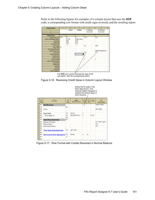 161FRx Report Designer 6.7 User’s Guide
Chapter 5: Creating Column Layouts – Adding Column Detail
Refer to the following figures for examples of a column layout that uses the XCR
code, a corresponding row format with credit signs reversed, and the resulting report.
Figure 5-16: Reversing Credit Value in Column Layout Window
Figure 5-17: Row Format with Credits Reversed in Normal Balance
The XCR print control reverses the sign of the
calculation. See the corresponding report.
Notice the C codes in the
Norm Bal column. This
instructs Report Designer to
reverse the amount signs in
XCR columns.
 