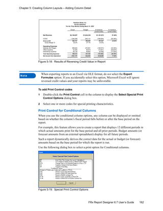 162FRx Report Designer 6.7 User’s Guide
Chapter 5: Creating Column Layouts – Adding Column Detail
Figure 5-18: Results of Reversing Credit Value in Report
To add Print Control codes
1 Double-click the Print Control cell in the column to display the Select Special Print
Control Options dialog box.
2 Select one or more codes for special printing characteristics.
Print Control for Conditional Columns
When you use the conditional column options, any column can be displayed or omitted
based on whether the column’s fiscal period falls before or after the base period on the
report.
For example, this feature allows you to create a report that displays 12 different periods in
which actual amounts print for the base period and all prior periods. Budget amounts (or
forecast amounts from an external spreadsheet) display for all future periods.
Such a report dynamically derives the correct data for the actual or budget (or forecast)
amounts based on the base period for which the report is run.
Use the following dialog box to select a print option for Conditional columns.
Figure 5-19: Special Print Control Options
Note
When exporting reports to an Excel via OLE format, do not select the Export
Formulas option. If you accidentally select this option, Microsoft Excel will ignore
reversed credit values and your reports may be unfavorable.
Income Statement
For the Three Months Ending March 31, 2002
Actual Budget $ Variance % Variance
(Unfavorable) (Unfavorable)
Net Revenue $2,136,207 $1,034,335 $1,101,872 51.58%
COGS 1,444,056 644,131 (799,925) (55.39%)
Gross profit 692,151 390,204 301,947 43.62%
Gross Margin % 32.4% 37.7% (5.3%)
Operating Expenses
Salaries and Wages 399,824 270,851 (128,973) (32.26%)
Office Expense 52,455 36,814 (15,641) (29.82%)
Advertising Expense 48,135 39,687 (8,448) (17.55%)
Total Operating Expenses 500,414 347,352 (153,062) (30.59%)
Net Income from Operations $191,737 $42,852 $148,885 77.65%
Fabrikam Works, Inc.
 