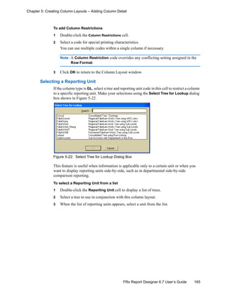 165FRx Report Designer 6.7 User’s Guide
Chapter 5: Creating Column Layouts – Adding Column Detail
To add Column Restrictions
1 Double-click the Column Restrictions cell.
2 Select a code for special printing characteristics.
You can use multiple codes within a single column if necessary.
Note: A Column Restriction code overrides any conflicting setting assigned in the
Row Format.
3 Click OK to return to the Column Layout window.
Selecting a Reporting Unit
If the column type is GL, select a tree and reporting unit code in this cell to restrict a column
to a specific reporting unit. Make your selections using the Select Tree for Lookup dialog
box shown in Figure 5-22.
Figure 5-22: Select Tree for Lookup Dialog Box
This feature is useful when information is applicable only to a certain unit or when you
want to display reporting units side-by-side, such as in departmental side-by-side
comparison reporting.
To select a Reporting Unit from a list
1 Double-click the Reporting Unit cell to display a list of trees.
2 Select a tree to use in conjunction with this column layout.
3 When the list of reporting units appears, select a unit from the list.
 