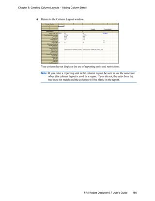 166FRx Report Designer 6.7 User’s Guide
Chapter 5: Creating Column Layouts – Adding Column Detail
4 Return to the Column Layout window.
Your column layout displays the use of reporting units and restrictions.
Note: If you enter a reporting unit in the column layout, be sure to use the same tree
when this column layout is used in a report. If you do not, the units from the
tree may not match and the columns will be blank on the report.
 