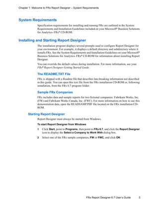 5FRx Report Designer 6.7 User’s Guide
Chapter 1: Welcome to FRx Report Designer – System Requirements
System Requirements
Specification requirements for installing and running FRx are outlined in the System
Requirements and Installation Guidelines included on your Microsoft®
Business Solutions
for Analytics–FRx® CD-ROM.
Installing and Starting Report Designer
The installation program displays several prompts used to configure Report Designer for
your environment. For example, it displays a default directory and subdirectory where it
installs FRx. See the System Requirements and Installation Guidelines on your Microsoft®
Business Solutions for Analytics–FRx®
CD-ROM for information about installing Report
Designer.
You can override the default values during installation. For more information, see your
FRx®
Report Designer Getting Started Guide.
The README.TXT File
FRx is shipped with a Readme file that describes late-breaking information not described
in this guide. You can open this text file from the FRx installation CD-ROM or, following
installation, from the FRx 6.7 program folder.
Sample FRx Companies
FRx includes data and sample reports for two fictional companies: Fabrikam Works, Inc.
(FW) and Fabrikam Works Canada, Inc. (FWC). For more information on how to use this
demonstration data, open the READSAMP.PDF file located on the FRx installation CD-
ROM.
Starting Report Designer
Report Designer must always be started from Windows.
To start Report Designer from Windows
1 Click Start, point to Programs, then point to FRx 6.7, and click the Report Designer
icon to display the Select a Company to Work With dialog box.
2 Select one of the FRx sample companies, FW or FWC, and click OK.
 