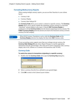 167FRx Report Designer 6.7 User’s Guide
Chapter 5: Creating Column Layouts – Adding Column Detail
Formatting Multicurrency Reports
When creating multiple currency reports, you can use three functions in your column
layout:
Currency Code
Currency Display
Currency Rate Subtype ID
The Currency Code allows you to restrict a column to a specific currency. The Currency
Display allows you to specify whether the originating currency amount or a converted
“functional” amount displays in the report. Using the NAT Currency Display in
combination with the Currency Code prints the natural (originating) currency amount. The
FUNCT Currency Display prints the amount converted to the functional currency (or home
currency) for that company.
If your accounting system supports more than one exchange rate per currency, the
Currency Rate Subtype ID code allows Report Designer to read the appropriate
information from the general ledger. This code can be used in conjunction with a currency
display code in GL columns or in columns with transaction code TCURX.
Currency Code
To restrict the column to transactions originating in a specific currency
1 Double-click the Currency Code cell to open the Currency Key dialog box.
2 Select a currency from the list as defined in your general ledger.
3 Click OK to return to the Column Layout window.
Note
When DAX Currency Translation is active, both the Currency Code and the
Currency Display selection lists display the three-letter ISO Currency codes.
 