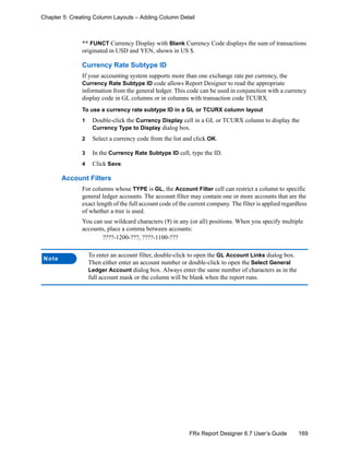 169FRx Report Designer 6.7 User’s Guide
Chapter 5: Creating Column Layouts – Adding Column Detail
** FUNCT Currency Display with Blank Currency Code displays the sum of transactions
originated in USD and YEN, shown in US $.
Currency Rate Subtype ID
If your accounting system supports more than one exchange rate per currency, the
Currency Rate Subtype ID code allows Report Designer to read the appropriate
information from the general ledger. This code can be used in conjunction with a currency
display code in GL columns or in columns with transaction code TCURX.
To use a currency rate subtype ID in a GL or TCURX column layout
1 Double-click the Currency Display cell in a GL or TCURX column to display the
Currency Type to Display dialog box.
2 Select a currency code from the list and click OK.
3 In the Currency Rate Subtype ID cell, type the ID.
4 Click Save.
Account Filters
For columns whose TYPE is GL, the Account Filter cell can restrict a column to specific
general ledger accounts. The account filter may contain one or more accounts that are the
exact length of the full account code of the current company. The filter is applied regardless
of whether a tree is used.
You can use wildcard characters (?) in any (or all) positions. When you specify multiple
accounts, place a comma between accounts:
????-1200-???, ????-1100-???
Note
To enter an account filter, double-click to open the GL Account Links dialog box.
Then either enter an account number or double-click to open the Select General
Ledger Account dialog box. Always enter the same number of characters as in the
full account mask or the column will be blank when the report runs.
 