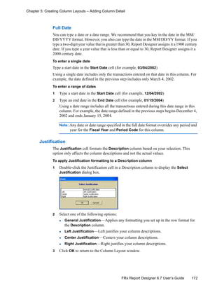 172FRx Report Designer 6.7 User’s Guide
Chapter 5: Creating Column Layouts – Adding Column Detail
Full Date
You can type a date or a date range. We recommend that you key in the date in the MM/
DD/YYYY format. However, you also can type the date in the MM/DD/YY format. If you
type a two-digit year value that is greater than 30, Report Designer assigns it a 1900 century
date. If you type a year value that is less than or equal to 30, Report Designer assigns it a
2000 century date.
To enter a single date
Type a start date in the Start Date cell (for example, 03/04/2002)
Using a single date includes only the transactions entered on that date in this column. For
example, the date defined in the previous step includes only March 4, 2002.
To enter a range of dates
1 Type a start date in the Start Date cell (for example, 12/04/2002)
2 Type an end date in the End Date cell (for example, 01/15/2004)
Using a date range includes all the transactions entered during this date range in this
column. For example, the date range defined in the previous steps begins December 4,
2002 and ends January 15, 2004.
Note: Any date or date range specified in the full date format overrides any period and
year for the Fiscal Year and Period Code for this column.
Justification
The Justification cell formats the Description column based on your selection. This
option only affects the column descriptions and not the actual values.
To apply Justification formatting to a Description column
1 Double-click the Justification cell in a Description column to display the Select
Justification dialog box.
2 Select one of the following options:
General Justification—Applies any formatting you set up in the row format for
the Description column.
Left Justification—Left justifies your column descriptions.
Center Justification—Centers your column descriptions.
Right Justification—Right justifies your column descriptions.
3 Click OK to return to the Column Layout window.
 