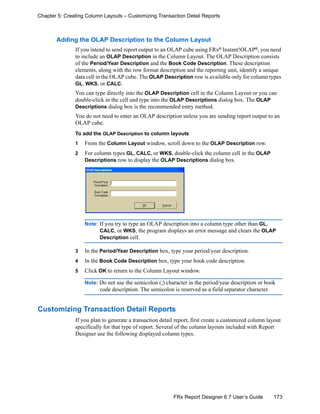 173FRx Report Designer 6.7 User’s Guide
Chapter 5: Creating Column Layouts – Customizing Transaction Detail Reports
Adding the OLAP Description to the Column Layout
If you intend to send report output to an OLAP cube using FRx®
Instant!OLAP®
, you need
to include an OLAP Description in the Column Layout. The OLAP Description consists
of the Period/Year Description and the Book Code Description. These description
elements, along with the row format description and the reporting unit, identify a unique
data cell in the OLAP cube. The OLAP Description row is available only for column types
GL, WKS, or CALC.
You can type directly into the OLAP Description cell in the Column Layout or you can
double-click in the cell and type into the OLAP Descriptions dialog box. The OLAP
Descriptions dialog box is the recommended entry method.
You do not need to enter an OLAP description unless you are sending report output to an
OLAP cube.
To add the OLAP Description to column layouts
1 From the Column Layout window, scroll down to the OLAP Description row.
2 For column types GL, CALC, or WKS, double-click the column cell in the OLAP
Descriptions row to display the OLAP Descriptions dialog box.
Note: If you try to type an OLAP description into a column type other than GL,
CALC, or WKS, the program displays an error message and clears the OLAP
Description cell.
3 In the Period/Year Description box, type your period/year description.
4 In the Book Code Description box, type your book code description.
5 Click OK to return to the Column Layout window.
Note: Do not use the semicolon (;) character in the period/year description or book
code description. The semicolon is reserved as a field separator character.
Customizing Transaction Detail Reports
If you plan to generate a transaction detail report, first create a customized column layout
specifically for that type of report. Several of the column layouts included with Report
Designer use the following displayed column types.
 