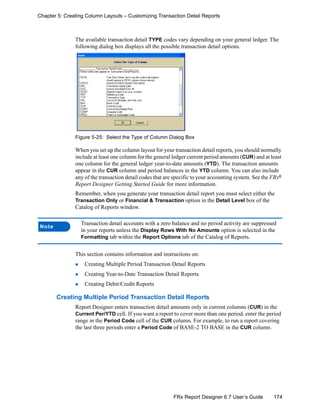 174FRx Report Designer 6.7 User’s Guide
Chapter 5: Creating Column Layouts – Customizing Transaction Detail Reports
The available transaction detail TYPE codes vary depending on your general ledger. The
following dialog box displays all the possible transaction detail options.
Figure 5-25: Select the Type of Column Dialog Box
When you set up the column layout for your transaction detail reports, you should normally
include at least one column for the general ledger current period amounts (CUR) and at least
one column for the general ledger year-to-date amounts (YTD). The transaction amounts
appear in the CUR column and period balances in the YTD column. You can also include
any of the transaction detail codes that are specific to your accounting system. See the FRx®
Report Designer Getting Started Guide for more information.
Remember, when you generate your transaction detail report you must select either the
Transaction Only or Financial & Transaction option in the Detail Level box of the
Catalog of Reports window.
This section contains information and instructions on:
Creating Multiple Period Transaction Detail Reports
Creating Year-to-Date Transaction Detail Reports
Creating Debit/Credit Reports
Creating Multiple Period Transaction Detail Reports
Report Designer enters transaction detail amounts only in current columns (CUR) in the
Current Per/YTD cell. If you want a report to cover more than one period, enter the period
range in the Period Code cell of the CUR column. For example, to run a report covering
the last three periods enter a Period Code of BASE-2 TO BASE in the CUR column.
Note
Transaction detail accounts with a zero balance and no period activity are suppressed
in your reports unless the Display Rows With No Amounts option is selected in the
Formatting tab within the Report Options tab of the Catalog of Reports.
 