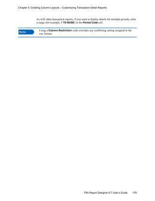 176FRx Report Designer 6.7 User’s Guide
Chapter 5: Creating Column Layouts – Customizing Transaction Detail Reports
As with other transaction reports, if you want to display details for multiple periods, enter
a range (for example, 1 TO BASE) in the Period Code cell.
Note
Using a Column Restriction code overrides any conflicting setting assigned in the
row format.
 