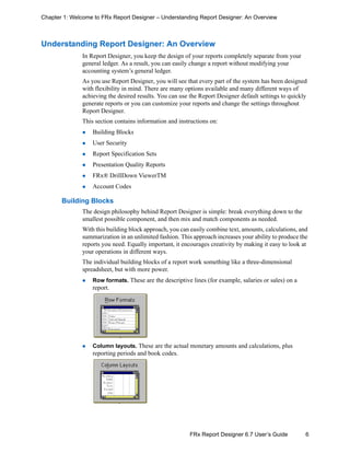 6FRx Report Designer 6.7 User’s Guide
Chapter 1: Welcome to FRx Report Designer – Understanding Report Designer: An Overview
Understanding Report Designer: An Overview
In Report Designer, you keep the design of your reports completely separate from your
general ledger. As a result, you can easily change a report without modifying your
accounting system’s general ledger.
As you use Report Designer, you will see that every part of the system has been designed
with flexibility in mind. There are many options available and many different ways of
achieving the desired results. You can use the Report Designer default settings to quickly
generate reports or you can customize your reports and change the settings throughout
Report Designer.
This section contains information and instructions on:
Building Blocks
User Security
Report Specification Sets
Presentation Quality Reports
FRx® DrillDown ViewerTM
Account Codes
Building Blocks
The design philosophy behind Report Designer is simple: break everything down to the
smallest possible component, and then mix and match components as needed.
With this building block approach, you can easily combine text, amounts, calculations, and
summarization in an unlimited fashion. This approach increases your ability to produce the
reports you need. Equally important, it encourages creativity by making it easy to look at
your operations in different ways.
The individual building blocks of a report work something like a three-dimensional
spreadsheet, but with more power.
Row formats. These are the descriptive lines (for example, salaries or sales) on a
report.
Column layouts. These are the actual monetary amounts and calculations, plus
reporting periods and book codes.
 