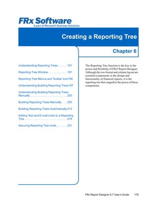 179
Chapter 6
FRx Report Designer 6.7 User’s Guide
Creating a Reporting Tree
The Reporting Tree function is the key to the
power and flexibility of FRx®
Report Designer.
Although the row format and column layout are
essential components in the design and
functionality of financial reports, it is the
reporting tree that magnifies the power of those
components.
Understanding Reporting Trees. . . . . . 181
Reporting Tree Window . . . . . . . . . . . . 187
Reporting Tree Menus and Toolbar Icon190
Understanding Building Reporting Trees197
Understanding Building Reporting Trees
Manually. . . . . . . . . . . . . . . . . . . . . . . . 203
Building Reporting Trees Manually . . . 205
Building Reporting Trees Automatically 213
Adding Text and E-mail Links to a Reporting
Tree . . . . . . . . . . . . . . . . . . . . . . . . . . . 216
Securing Reporting Tree Units. . . . . . . 221
 