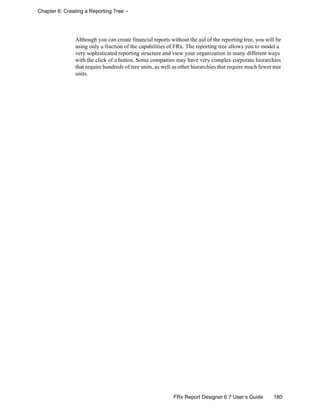 180FRx Report Designer 6.7 User’s Guide
Chapter 6: Creating a Reporting Tree –
Although you can create financial reports without the aid of the reporting tree, you will be
using only a fraction of the capabilities of FRx. The reporting tree allows you to model a
very sophisticated reporting structure and view your organization in many different ways
with the click of a button. Some companies may have very complex corporate hierarchies
that require hundreds of tree units, as well as other hierarchies that require much fewer tree
units.
 