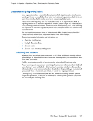 181FRx Report Designer 6.7 User’s Guide
Chapter 6: Creating a Reporting Tree – Understanding Reporting Trees
Understanding Reporting Trees
Most organizations have a hierarchical structure in which departments (or other business
units) report to one or more higher-level units. In a traditional organization chart, the lower
units (boxes) on the chart typically report up to increasingly higher units.
FRx uses the term “reporting unit” for each of the boxes in an organizational chart. A
reporting unit can be an individual department from the general ledger, or it can be a higher-
level (summary) unit that combines information from other reporting units. Each reporting
unit represents an individual report that contains rows from a row format and columns from
a column layout.
The reporting tree contains a group of reporting units. FRx allows you to easily add or
change reporting units without requiring a change to the general ledger.
This section contains information and instructions on:
Reporting Unit Structure
Multiple Reporting Trees
Account Masks
Account Mask Structure and Segments
Reporting Unit Structure
Reporting units are categorized as detail units (which draw information directly from the
general ledger or from an external worksheet) and summary units (which summarize data
from lower level units).
An FRx reporting tree consists of parent reporting units and child reporting units.
Parent reporting units are summary units that pull summarized information from the detail
units. Summary units can be both a detail unit and a summary unit; that is, they can draw
information from lower units as well as draw directly from the general ledger or an external
spreadsheet. Thus, a parent unit can, in turn, be a child of a higher parent unit.
Child reporting units can be detail units that pull information directly from the general
ledger or a spreadsheet, or they can be intermediate summary units (parent to lower units
and child to higher summary units).
 