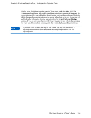186FRx Report Designer 6.7 User’s Guide
Chapter 6: Creating a Reporting Tree – Understanding Reporting Trees
Finally, in the third (department) segment of the account mask (&&&&-1100-???),
wildcards are listed for the Sales and Service (department) reporting units. Wildcards in this
segment instruct FRx to avoid building details into the tree from the row format. The hooks
(&) in the natural segment already point to general ledger links in the row format that will
pull in detailed information from the account(s) listed in the Link to General Ledger
column. If you do not restrict the row with these wildcards, the tree pulls in the same data
for every unit. This results in summary units that contain duplicate and incorrect totals.
Note
If you used a full account code in your row format, you may also need to use a
reporting unit restriction in the same row to prevent pulling duplicate date for
reporting units
 