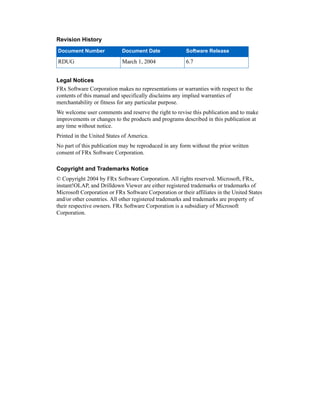 Revision History
Legal Notices
FRx Software Corporation makes no representations or warranties with respect to the
contents of this manual and specifically disclaims any implied warranties of
merchantability or fitness for any particular purpose.
We welcome user comments and reserve the right to revise this publication and to make
improvements or changes to the products and programs described in this publication at
any time without notice.
Printed in the United States of America.
No part of this publication may be reproduced in any form without the prior written
consent of FRx Software Corporation.
Copyright and Trademarks Notice
© Copyright 2004 by FRx Software Corporation. All rights reserved. Microsoft, FRx,
instant!OLAP, and Drilldown Viewer are either registered trademarks or trademarks of
Microsoft Corporation or FRx Software Corporation or their affiliates in the United States
and/or other countries. All other registered trademarks and trademarks are property of
their respective owners. FRx Software Corporation is a subsidiary of Microsoft
Corporation.
Document Number Document Date Software Release
RDUG March 1, 2004 6.7
 