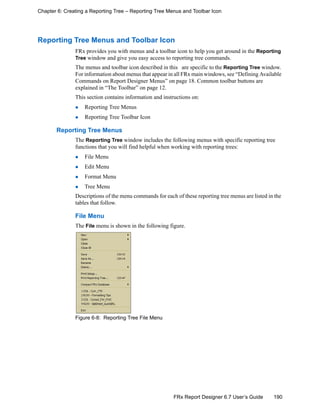 190FRx Report Designer 6.7 User’s Guide
Chapter 6: Creating a Reporting Tree – Reporting Tree Menus and Toolbar Icon
Reporting Tree Menus and Toolbar Icon
FRx provides you with menus and a toolbar icon to help you get around in the Reporting
Tree window and give you easy access to reporting tree commands.
The menus and toolbar icon described in this are specific to the Reporting Tree window.
For information about menus that appear in all FRx main windows, see “Defining Available
Commands on Report Designer Menus” on page 18. Common toolbar buttons are
explained in “The Toolbar” on page 12.
This section contains information and instructions on:
Reporting Tree Menus
Reporting Tree Toolbar Icon
Reporting Tree Menus
The Reporting Tree window includes the following menus with specific reporting tree
functions that you will find helpful when working with reporting trees:
File Menu
Edit Menu
Format Menu
Tree Menu
Descriptions of the menu commands for each of these reporting tree menus are listed in the
tables that follow.
File Menu
The File menu is shown in the following figure.
Figure 6-8: Reporting Tree File Menu
 
