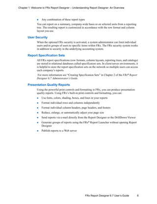 8FRx Report Designer 6.7 User’s Guide
Chapter 1: Welcome to FRx Report Designer – Understanding Report Designer: An Overview
Any combination of these report types
You can report on a summary, company-wide basis or on selected units from a reporting
tree. The resulting report is customized in accordance with the row format and column
layout you use.
User Security
When the optional FRx security is activated, a system administrator can limit individual
users and/or groups of users to specific items within FRx. The FRx security system works
in addition to security in the underlying accounting system.
Report Specification Sets
All FRx report specifications (row formats, column layouts, reporting trees, and catalogs)
are stored in relational databases called specification sets. In client/server environments, it
is helpful to store the report specification sets on the network so multiple users can access
each company’s reports.
For more information see “Creating Specification Sets” in Chapter 2 of the FRx®
Report
Designer 6.7 Administrator’s Guide.
Presentation Quality Reports
Using the powerful print controls and formatting in FRx, you can produce presentation
quality reports. Using FRx’s built-in print controls and formatting, you can:
Use fonts, colors, shading, boxes, and lines in your reports
Format individual rows and columns independently
Format individual column headers, page headers, and footers
Reduce, enlarge, or automatically adjust your page size
Send reports via e-mail directly from the Report Designer or the DrillDown Viewer
Generate groups of reports using the FRx®
Report Launcher without opening Report
Designer
Publish reports to a Web server
 