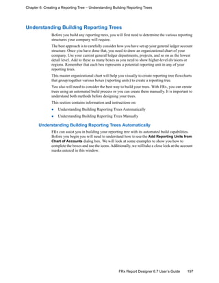 197FRx Report Designer 6.7 User’s Guide
Chapter 6: Creating a Reporting Tree – Understanding Building Reporting Trees
Understanding Building Reporting Trees
Before you build any reporting trees, you will first need to determine the various reporting
structures your company will require.
The best approach is to carefully consider how you have set up your general ledger account
structure. Once you have done that, you need to draw an organizational chart of your
company. Use your current general ledger departments, projects, and so on as the lowest
detail level. Add to these as many boxes as you need to show higher-level divisions or
regions. Remember that each box represents a potential reporting unit in any of your
reporting trees.
This master organizational chart will help you visually to create reporting tree flowcharts
that group together various boxes (reporting units) to create a reporting tree.
You also will need to consider the best way to build your trees. With FRx, you can create
trees using an automated build process or you can create them manually. It is important to
understand both methods before designing your trees.
This section contains information and instructions on:
Understanding Building Reporting Trees Automatically
Understanding Building Reporting Trees Manually
Understanding Building Reporting Trees Automatically
FRx can assist you in building your reporting tree with its automated build capabilities.
Before you begin you will need to understand how to use the Add Reporting Units from
Chart of Accounts dialog box. We will look at some examples to show you how to
complete the boxes and use the icons. Additionally, we will take a close look at the account
masks entered in this window.
 