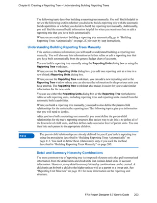 203FRx Report Designer 6.7 User’s Guide
Chapter 6: Creating a Reporting Tree – Understanding Building Reporting Trees
The following topic describes building a reporting tree manually. You will find it helpful to
review the following section whether you decide to build a reporting tree with the automatic
build capabilities or whether you decide to build the reporting tree manually. Additionally,
you will find the manual build information helpful for when you want to refine or edit a
reporting tree that you have built automatically.
When you are ready to start building a reporting tree automatically, go to “Building
Reporting Trees Automatically” on page 213 for step-by-step instructions.
Understanding Building Reporting Trees Manually
This section contains information you will need to understand building a reporting tree
manually. You will also use this information to further refine or edit a reporting tree that
you have built automatically from the general ledger chart of accounts.
You can build a reporting tree manually using the Reporting Units dialog box or using the
Reporting Tree worksheet.
When you use the Reporting Units dialog box, you add one reporting unit at a time in a
new (blank) Reporting Units dialog box.
When you use the Reporting Tree worksheet, you can add a new reporting unit to the
Reporting Tree window where you can also see the information for the previous units you
have entered. The Reporting Tree worksheet also makes it easier for you to add similar
information for the new units.
You can use either the Reporting Units dialog box or the Reporting Tree worksheet to
refine or edit reporting units, including reporting trees and reporting units created from the
automatic build capabilities.
When you build a reporting tree manually, you need to also define the parent-child
relationships for the units in the reporting tree.The following topics give you information
that you will need to do this.
After you have built a reporting tree manually, you must define the parent-child
relationships for the tree’s reporting structure.The easiest way to do this is to define all of
the lowest-level child units, and then define each successive level of parent units. You can
then link each parent to its appropriate children.
Detail and Summary Hierarchy Combinations
The most common type of reporting tree is composed of parent units that pull summarized
information from the detail units and child units that contain detail units of account
information. However, many detail/summary hierarchy combinations can be created. A
child unit can be both a child to the higher unit as well as a parent to a lower unit. See
“Reporting Unit Structure” on page 181 for more information on the reporting unit
structure.
Note
The parent-child relationships are already defined for you if you build a reporting tree
using the procedures described in “Building Reporting Trees Automatically” on
page 213. You need to define these relationships only if you used the method
described in “Building Reporting Trees Manually” on page 205.
 
