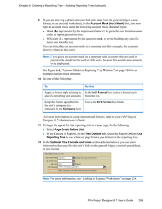 209FRx Report Designer 6.7 User’s Guide
Chapter 6: Creating a Reporting Tree – Building Reporting Trees Manually
9 If you are entering a detail unit (one that pulls data from the general ledger, a row
format, or an external worksheet), in the Account Mask (Acct Mask) box, you must
type an account mask using the following account mask character types:
Hook (&), represented by the ampersand character, to go to the row format account
codes at report generation time.
Wild card (?), represented by the question mark, to avoid building any specific
detail unit into the tree.
You can also place an account mask in a summary unit (for example, for expenses
directly related to that unit):
Note: If you place an account mask on a summary unit, accounts that are used in
parent units should not be used in child units, because this would cause amounts
to be duplicated.
See Figure 6-4, “Account Masks in Reporting Tree Window,” on page 184 for an
example account mask structure.
10 Do one of the following:
For more information on using international formats, refer to your FRx®
Report
Designer 6.7 Administrator’s Guide.
11 To begin the report for this reporting unit on a new page, do the following:
Select Page Break Before Unit.
In the Catalog of Reports, on the Tree Options tab, select the Report Options Use
Reporting Tree to use whatever page breaks you defined in the reporting tree.
12 In the Optional Row Formats and Links section (shown below), you can enter
information that specifies the unit’s links to the general ledger, external spreadsheet,
or row format.
Note: For more information, see “Linking to External Worksheets” on page 124.
To Do this
Apply a format style relating to
specific reporting unit amounts
In the Int’l Format box, select a format style
from the list.
Keep the format specified for
the unit’s company (as
indicated in the Company box)
Leave the Int’l Format box blank.
 