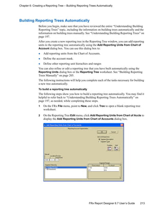 213FRx Report Designer 6.7 User’s Guide
Chapter 6: Creating a Reporting Tree – Building Reporting Trees Automatically
Building Reporting Trees Automatically
Before you begin, make sure that you have reviewed the entire “Understanding Building
Reporting Trees” topic, including the information on building trees automatically and the
information on building trees manually. See “Understanding Building Reporting Trees” on
page 197.
After you create a new reporting tree in the Reporting Tree window, you can add reporting
units to the reporting tree automatically using the Add Reporting Units from Chart of
Account dialog box. You can use this dialog box to:
Add reporting units from the Chart of Accounts.
Define the account mask.
Define other reporting unit hierachies and ranges
You can also refine or edit a reporting tree that you have built automatically using the
Reporting Units dialog box or the Reporting Tree worksheet. See “Building Reporting
Trees Manually” on page 205.
The following instructions will help you complete each of the tasks necessary for building
a new tree automatically.
To build a reporting tree automatically
The following steps show you how to build a reporting tree automatically. You may find it
helpful to refer back to “Understanding Building Reporting Trees Automatically” on
page 197, as needed, while completing these steps.
1 On the FRx File menu, point to New, and click Tree to open a blank reporting tree
worksheet.
2 On the Reporting Tree Edit menu, click Add Reporting Units from Chart of Accts to
display the Add Reporting Units from Chart of Accounts dialog box.
 