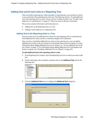 216FRx Report Designer 6.7 User’s Guide
Chapter 6: Creating a Reporting Tree – Adding Text and E-mail Links to a Reporting Tree
Adding Text and E-mail Links to a Reporting Tree
After you build a reporting tree, either manually or automatically, you can add text entries
or an e-mail link to the reporting units in the tree. The following section, “To add additional
text to the reporting units in a tree” shows you how to add text entries. See “To add e-mail
addresses to a reporting tree” on page 217 when you want to add any e-mail links.
This section contains information and instructions on:
Adding Text to the Reporting Units in a Tree
Adding E-mail Addresses to a Reporting Tree
Adding Text to the Reporting Units in a Tree
You can create up to ten additional text entries for each reporting unit in a reporting tree.
Each additional text entry can have a maximum length of 255 characters.
Once you have created the additional text entries in the reporting tree, you can add the
additional text entries to the row format or to the header/footer section in reports. For more
information about adding additional text to row formats, see “To use additional text in the
row format” on page 72. For information about adding additional text to the headers and
footers in reports, see “Including Additional Text in a Report” on page 283.
To add additional text to the reporting units in a tree
1 In the Reporting Tree window, select the Reporting Unit row to which you want to add
text.
2 Scroll to the right in the worksheet, and then click in the Additional Text cell for the
reporting unit.
3 Click the Additional Text arrow to display the Additional Text dialog box.
 