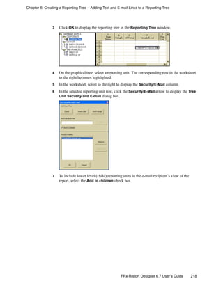 218FRx Report Designer 6.7 User’s Guide
Chapter 6: Creating a Reporting Tree – Adding Text and E-mail Links to a Reporting Tree
3 Click OK to display the reporting tree in the Reporting Tree window.
4 On the graphical tree, select a reporting unit. The corresponding row in the worksheet
to the right becomes highlighted.
5 In the worksheet, scroll to the right to display the Security/E-Mail column.
6 In the selected reporting unit row, click the Security/E-Mail arrow to display the Tree
Unit Security and E-mail dialog box.
7 To include lower level (child) reporting units in the e-mail recipient’s view of the
report, select the Add to children check box.
 