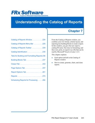 223
Chapter 7
FRx Report Designer 6.7 User’s Guide
Understanding the Catalog of Reports
From the Catalog of Reports window, you
combine your row format, column layout, and
reporting tree building blocks to create a report.
In this window, you give the new report a
catalog ID name; fine-tune its formatting; and
then view, print, or export it as a file that can be
read by Microsoft®
Excel or Lotus 1-2-3.
This chapter explains:
Each option and tab in the Catalog of
Reports window.
How to create, generate, chain, and clone
reports.
Catalog of Reports Window . . . . . . . . . . . 224
Catalog of Reports Menu Bar . . . . . . . . . 225
Catalog of Reports Toolbar . . . . . . . . . . . 229
Catalog Identification . . . . . . . . . . . . . . . . 230
Tabs for Building and Formatting Reports 236
Building Blocks Tab . . . . . . . . . . . . . . . . . 237
Output Tab . . . . . . . . . . . . . . . . . . . . . . . . 243
Page Options Tab . . . . . . . . . . . . . . . . . . 257
Report Options Tab . . . . . . . . . . . . . . . . . 261
Reports . . . . . . . . . . . . . . . . . . . . . . . . . . 274
Scheduling Reports for Processing . . . . . 284
 