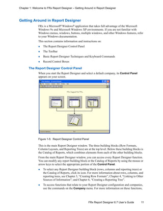 11FRx Report Designer 6.7 User’s Guide
Chapter 1: Welcome to FRx Report Designer – Getting Around in Report Designer
Getting Around in Report Designer
FRx is a Microsoft®
Windows®
application that takes full advantage of the Microsoft
Windows 9x and Microsoft Windows XP environments. If you are not familiar with
Windows menus, windows, buttons, multiple windows, and other Windows features, refer
to your Windows documentation.
This section contains information and instructions on:
The Report Designer Control Panel
The Toolbar
Basic Report Designer Techniques and Keyboard Commands
Record Control Boxes
The Report Designer Control Panel
When you start the Report Designer and select a default company, its Control Panel
appears on your screen.
Figure 1-5: Report Designer Control Panel
This is the main Report Designer window. The three building blocks (Row Formats,
Column Layouts, and Reporting Trees) are at the top level. Below these building blocks is
the Catalog of Reports, which combines elements from each of the other building blocks.
From the main Report Designer window, you can access every Report Designer function.
You can modify any report building block or the Catalog of Reports by using the mouse or
arrow keys to select the appropriate portion of the Control Panel.
To select any Report Designer building block (rows, columns and reporting trees) or
the Catalog of Reports, click its icon. For more information about rows, columns, and
reporting trees, see Chapter 3, “Creating Row Formats”; Chapter 4, “Linking to Other
Sources of Information”; and Chapter 6, “Creating a Reporting Tree”.
To access functions that relate to your Report Designer configuration and companies,
use the commands on the Company menu. For more information on these functions,
 