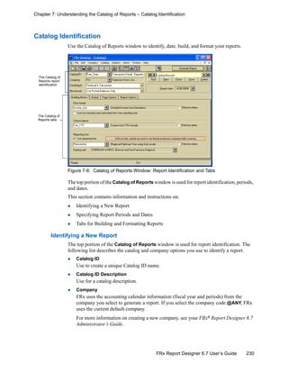 230FRx Report Designer 6.7 User’s Guide
Chapter 7: Understanding the Catalog of Reports – Catalog Identification
Catalog Identification
Use the Catalog of Reports window to identify, date, build, and format your reports.
Figure 7-6: Catalog of Reports Window: Report Identification and Tabs
The top portion of the Catalog of Reports window is used for report identification, periods,
and dates.
This section contains information and instructions on:
Identifying a New Report
Specifying Report Periods and Dates
Tabs for Building and Formatting Reports
Identifying a New Report
The top portion of the Catalog of Reports window is used for report identification. The
following list describes the catalog and company options you use to identify a report.
Catalog ID
Use to create a unique Catalog ID name.
Catalog ID Description
Use for a catalog description.
Company
FRx uses the accounting calendar information (fiscal year and periods) from the
company you select to generate a report. If you select the company code @ANY, FRx
uses the current default company.
For more information on creating a new company, see your FRx® Report Designer 6.7
Administrator’s Guide.
The Catalog of
Reports report
identification
The Catalog of
Reports tabs
 